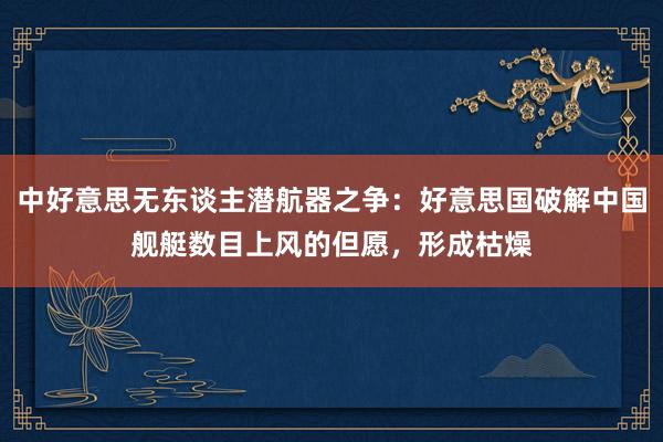 中好意思无东谈主潜航器之争：好意思国破解中国舰艇数目上风的但愿，形成枯燥