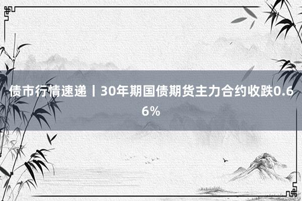 债市行情速递丨30年期国债期货主力合约收跌0.66%