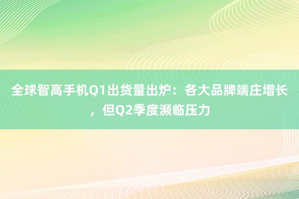 全球智高手机Q1出货量出炉：各大品牌端庄增长，但Q2季度濒临压力