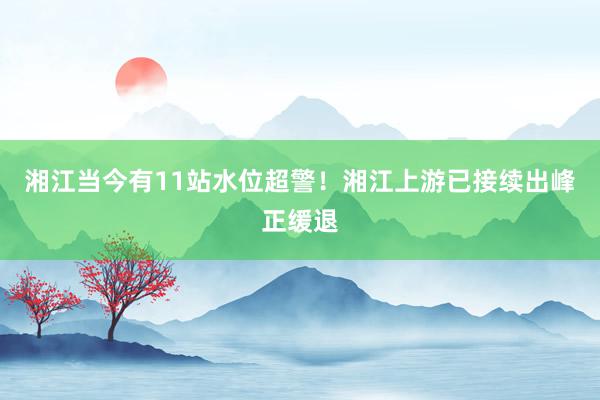 湘江当今有11站水位超警！湘江上游已接续出峰正缓退