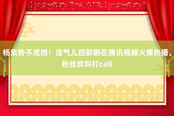 杨紫势不成挡！连气儿四部剧在腾讯视频火爆热播，粉丝欢叫打call