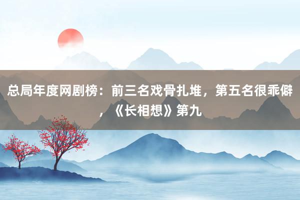 总局年度网剧榜：前三名戏骨扎堆，第五名很乖僻，《长相想》第九