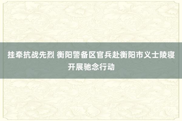 挂牵抗战先烈 衡阳警备区官兵赴衡阳市义士陵寝开展驰念行动