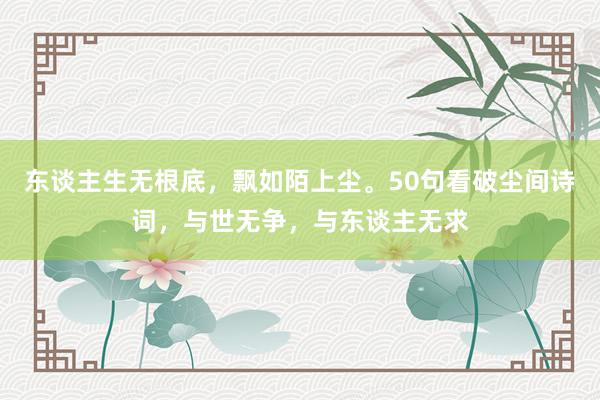 东谈主生无根底，飘如陌上尘。50句看破尘间诗词，与世无争，与东谈主无求