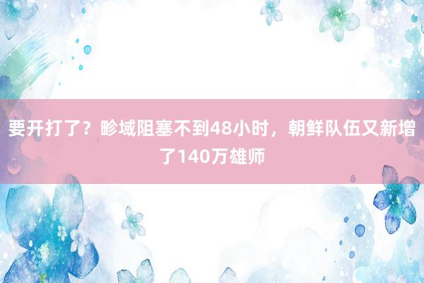 要开打了？畛域阻塞不到48小时，朝鲜队伍又新增了140万雄师