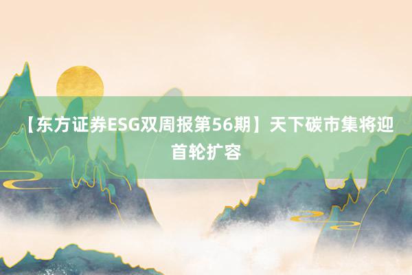 【东方证券ESG双周报第56期】天下碳市集将迎首轮扩容