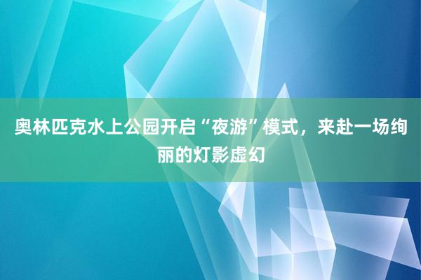 奥林匹克水上公园开启“夜游”模式，来赴一场绚丽的灯影虚幻