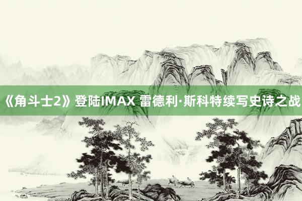 《角斗士2》登陆IMAX 雷德利·斯科特续写史诗之战