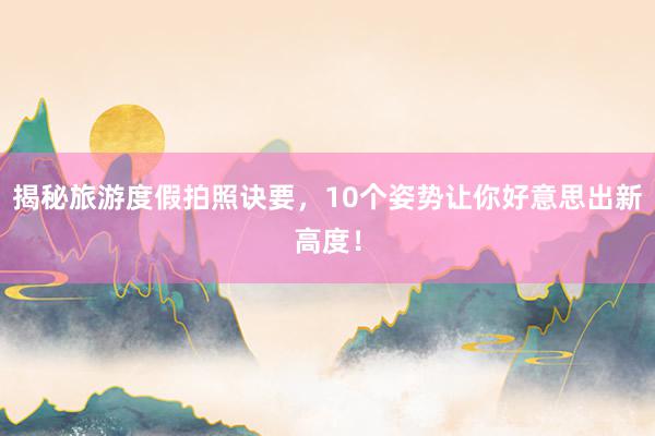 揭秘旅游度假拍照诀要，10个姿势让你好意思出新高度！