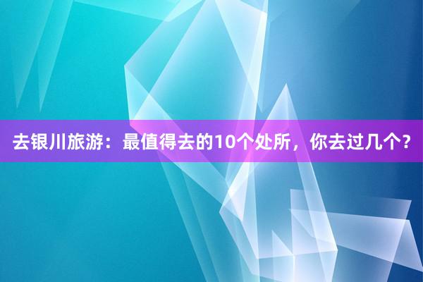 去银川旅游：最值得去的10个处所，你去过几个？