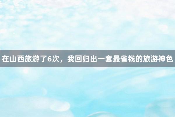 在山西旅游了6次，我回归出一套最省钱的旅游神色