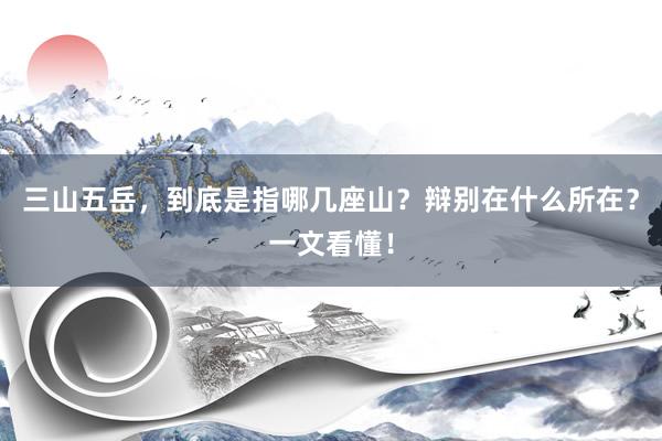 三山五岳，到底是指哪几座山？辩别在什么所在？一文看懂！