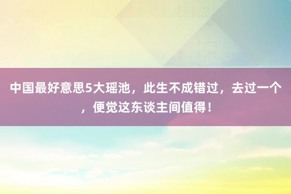 中国最好意思5大瑶池，此生不成错过，去过一个，便觉这东谈主间值得！