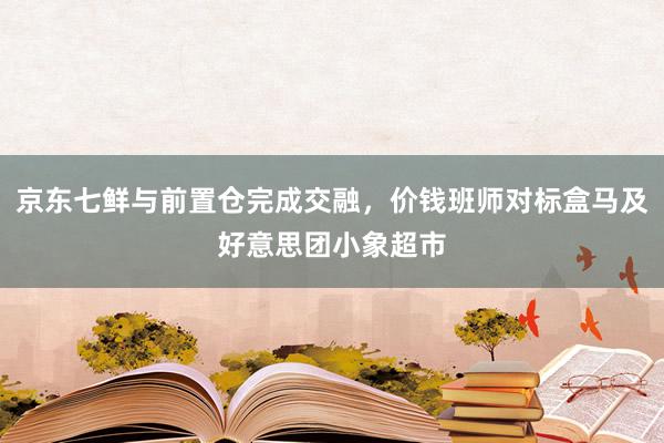 京东七鲜与前置仓完成交融，价钱班师对标盒马及好意思团小象超市