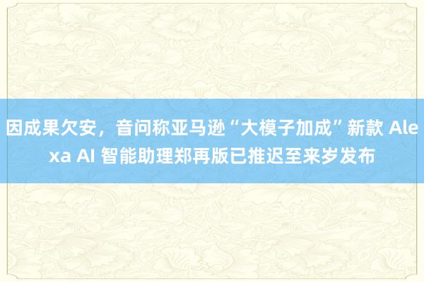 因成果欠安，音问称亚马逊“大模子加成”新款 Alexa AI 智能助理郑再版已推迟至来岁发布