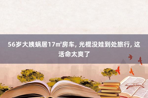 56岁大姨蜗居17㎡房车, 光棍没娃到处旅行, 这活命太爽了