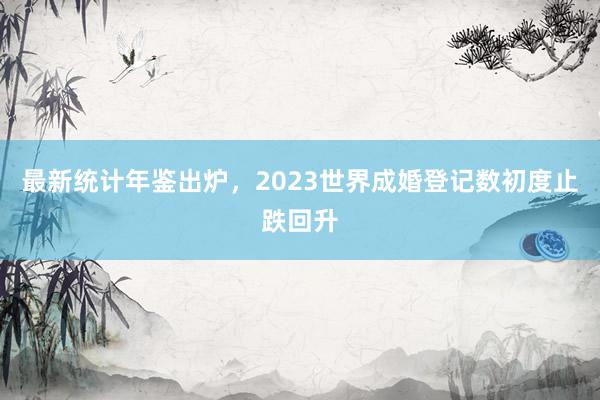 最新统计年鉴出炉，2023世界成婚登记数初度止跌回升