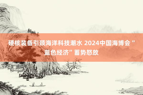 硬核装备引颈海洋科技潮水 2024中国海博会“蓝色经济”蓄势怒放