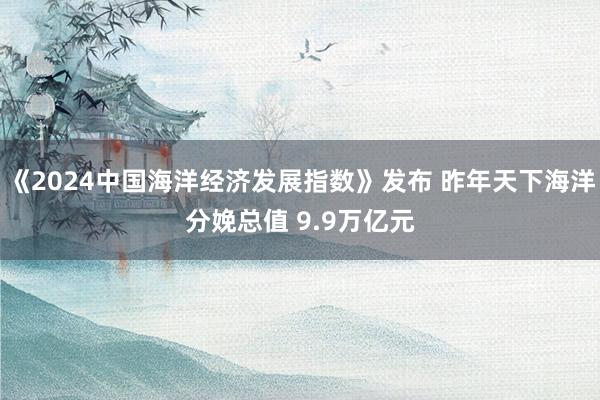 《2024中国海洋经济发展指数》发布 昨年天下海洋分娩总值 9.9万亿元