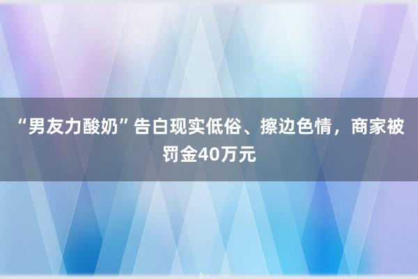 “男友力酸奶”告白现实低俗、擦边色情，商家被罚金40万元