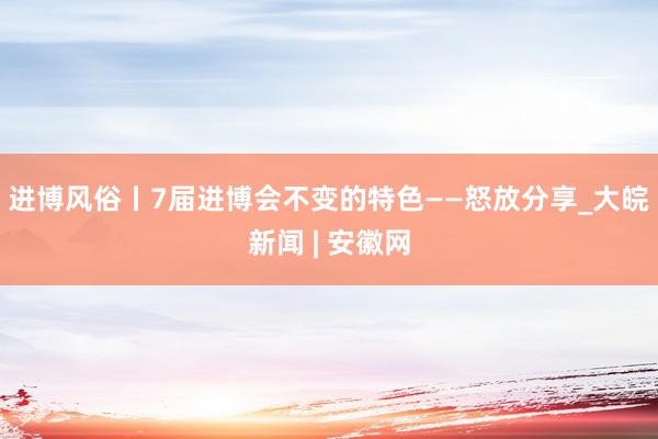 进博风俗丨7届进博会不变的特色——怒放分享_大皖新闻 | 安徽网