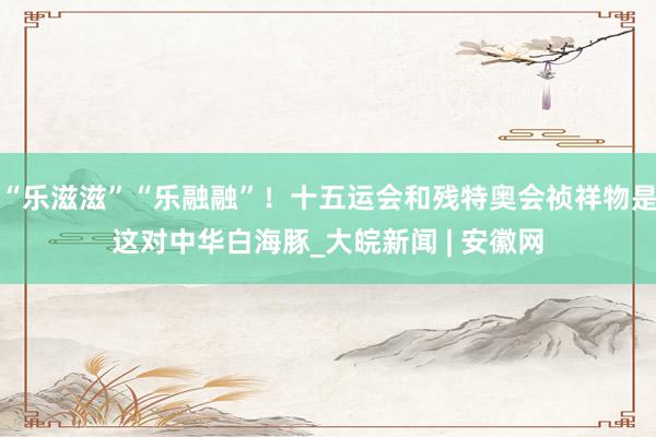 “乐滋滋”“乐融融”！十五运会和残特奥会祯祥物是这对中华白海豚_大皖新闻 | 安徽网